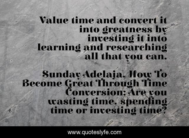 Value time and convert it into greatness by investing it into learning and researching all that you can.