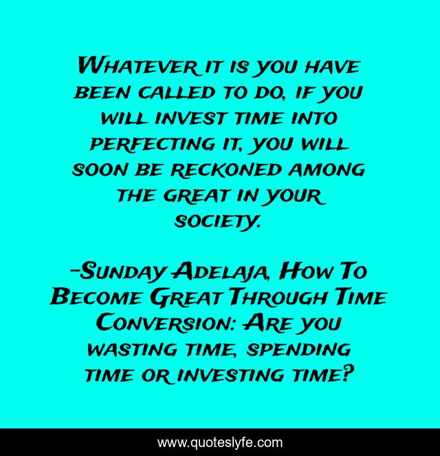 Whatever it is you have been called to do, if you will invest time into perfecting it, you will soon be reckoned among the great in your society.