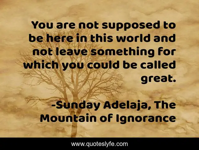 You are not supposed to be here in this world and not leave something for which you could be called great.