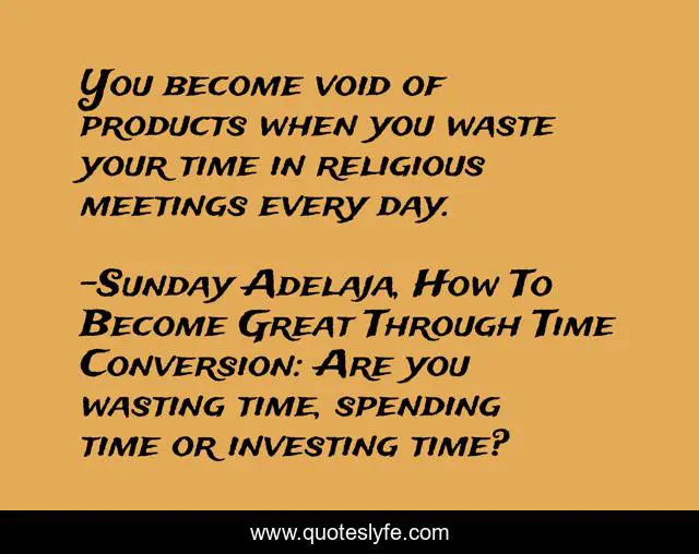 You become void of products when you waste your time in religious meetings every day.