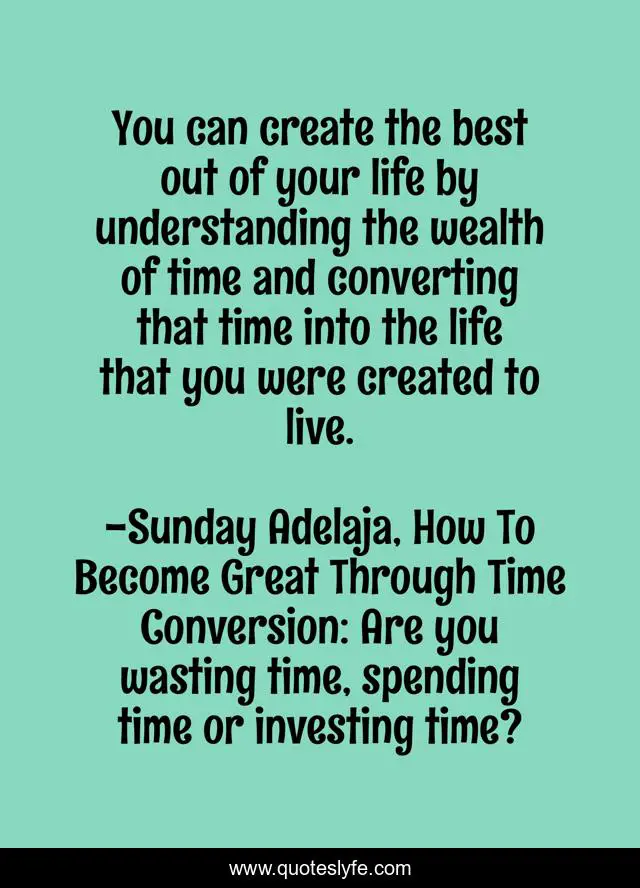 You can create the best out of your life by understanding the wealth of time and converting that time into the life that you were created to live.