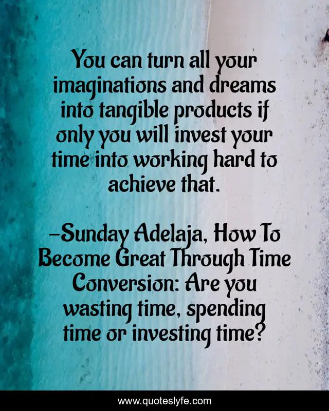 You can turn all your imaginations and dreams into tangible products if only you will invest your time into working hard to achieve that.