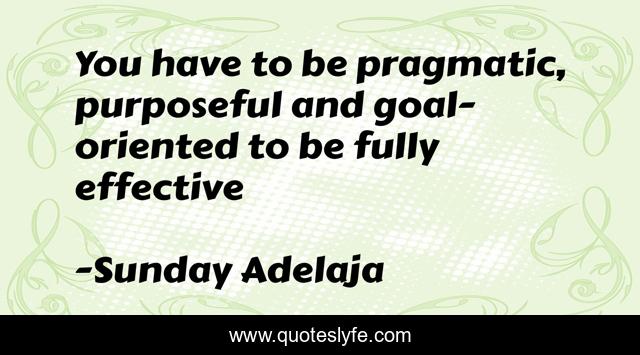 You have to be pragmatic, purposeful and goal-oriented to be fully effective