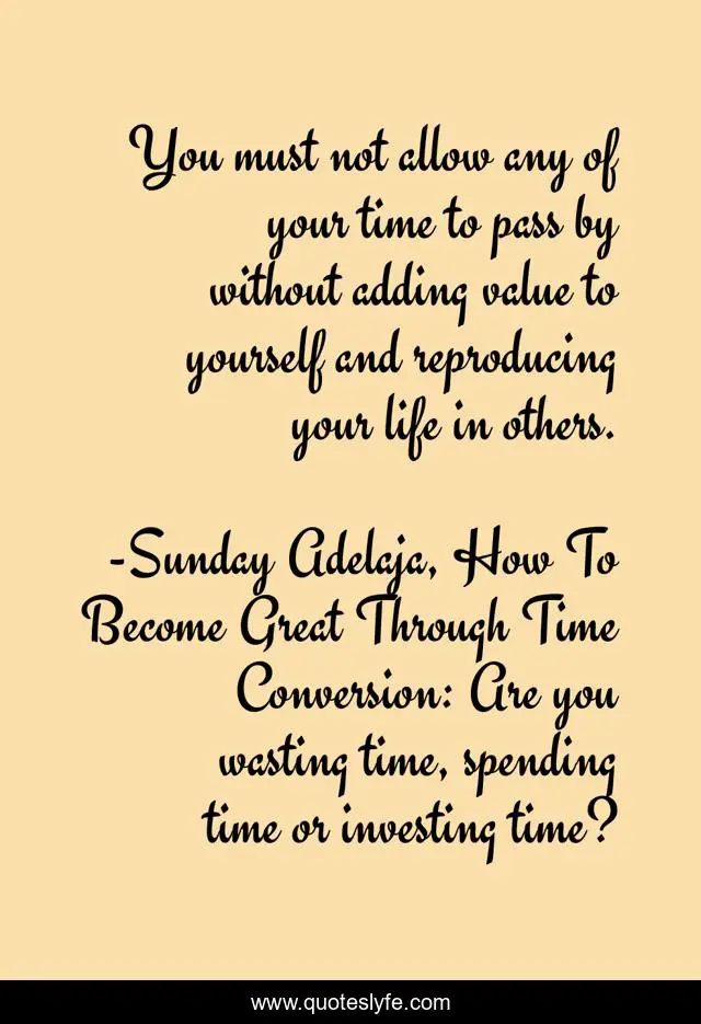 You must not allow any of your time to pass by without adding value to yourself and reproducing your life in others.
