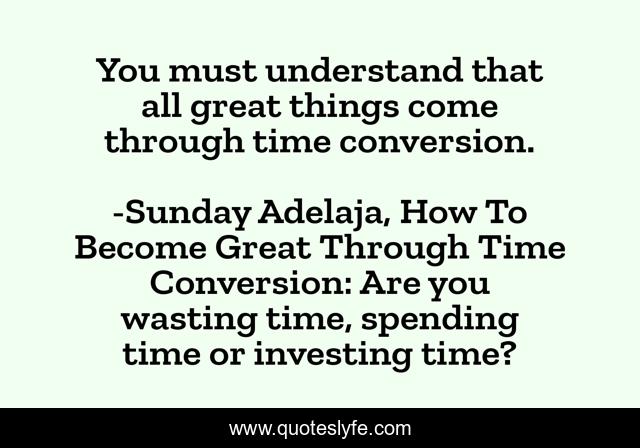 You must understand that all great things come through time conversion.