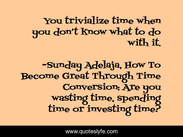 You trivialize time when you don’t know what to do with it.