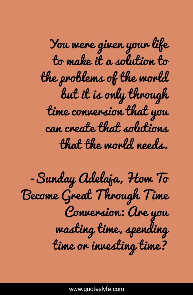You were given your life to make it a solution to the problems of the world but it is only through time conversion that you can create that solutions that the world needs.