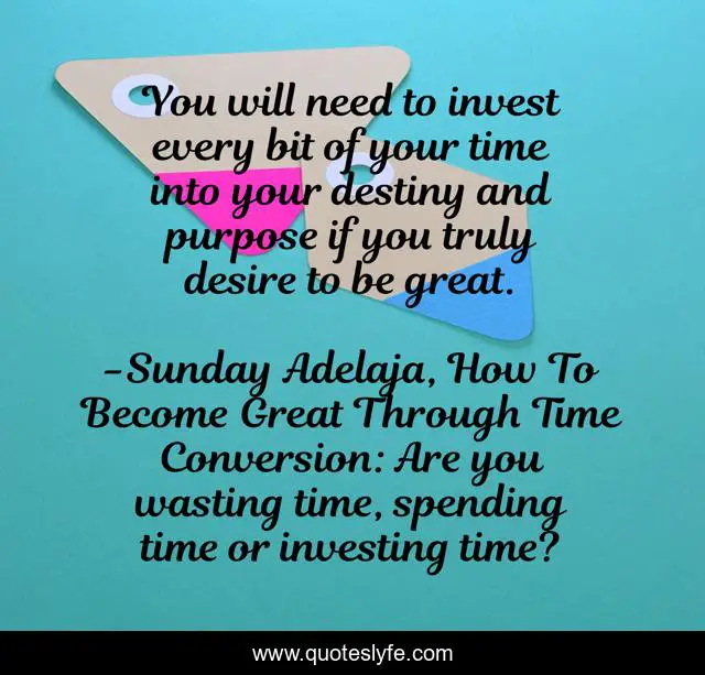 You will need to invest every bit of your time into your destiny and purpose if you truly desire to be great.