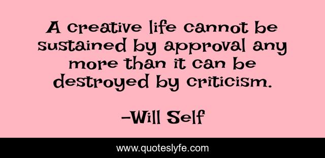 A creative life cannot be sustained by approval any more than it can be destroyed by criticism.