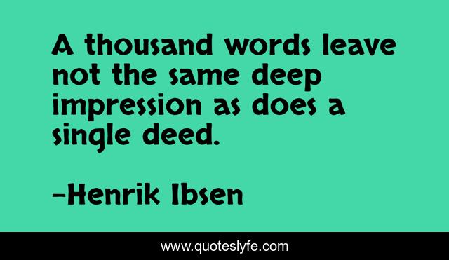 A thousand words leave not the same deep impression as does a single deed.