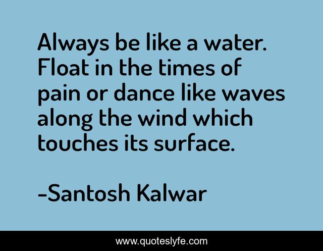 Always be like a water. Float in the times of pain or dance like waves along the wind which touches its surface.