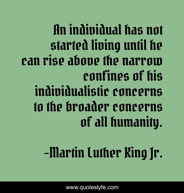 An individual has not started living until he can rise above the narrow confines of his individualistic concerns to the broader concerns of all humanity.