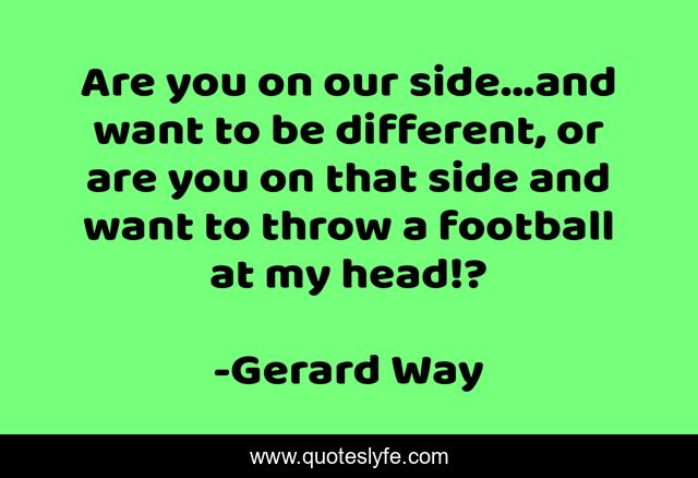 Are you on our side...and want to be different, or are you on that side and want to throw a football at my head!?