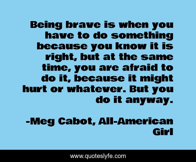 Being brave is when you have to do something because you know it is right, but at the same time, you are afraid to do it, because it might hurt or whatever. But you do it anyway.