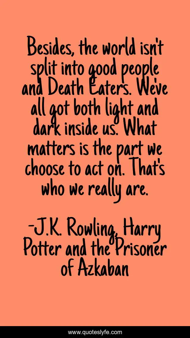 Besides, the world isn't split into good people and Death Eaters. We've all got both light and dark inside us. What matters is the part we choose to act on. That's who we really are.