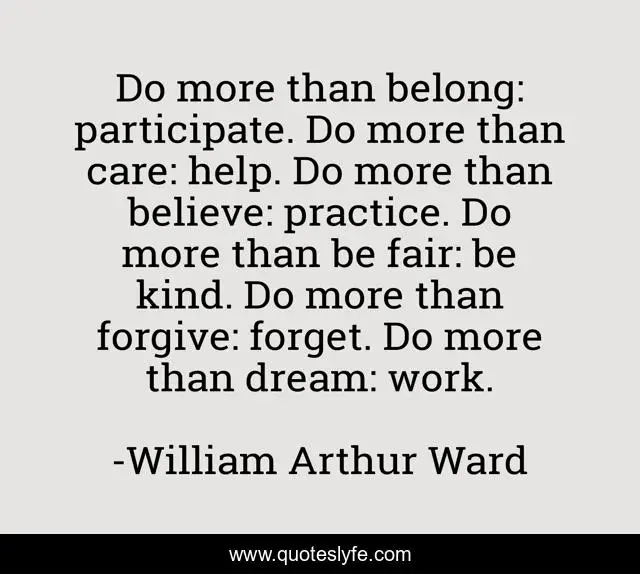 Do more than belong: participate. Do more than care: help. Do more than believe: practice. Do more than be fair: be kind. Do more than forgive: forget. Do more than dream: work.