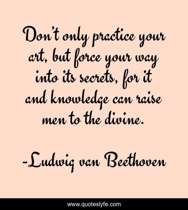 Don’t only practice your art, but force your way into its secrets, for it and knowledge can raise men to the divine.