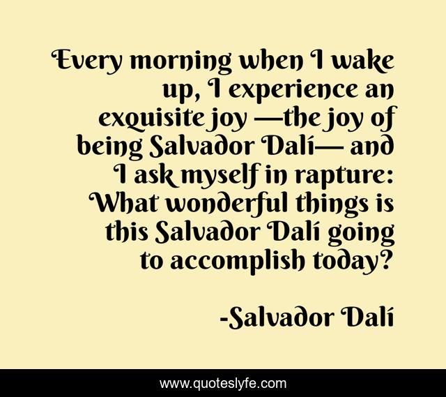 Every morning when I wake up, I experience an exquisite joy —the joy of being Salvador Dalí— and I ask myself in rapture: What wonderful things is this Salvador Dalí going to accomplish today?