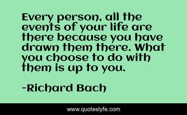Every person, all the events of your life are there because you have drawn them there. What you choose to do with them is up to you.