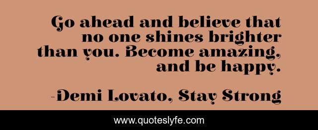 Go ahead and believe that no one shines brighter than you. Become amazing, and be happy.
