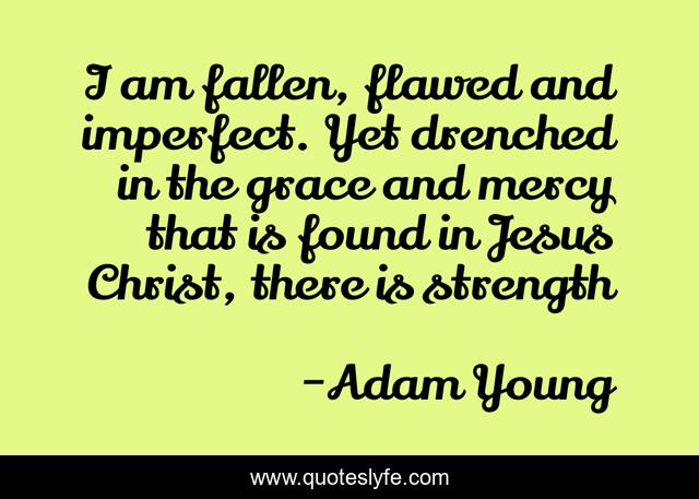 I am fallen, flawed and imperfect. Yet drenched in the grace and mercy that is found in Jesus Christ, there is strength
