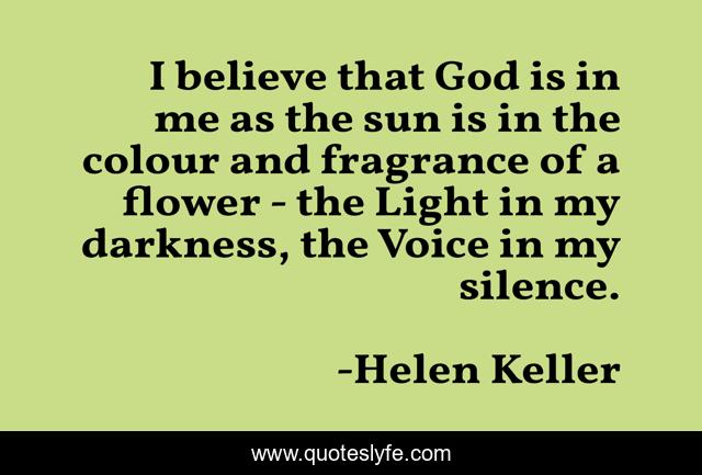 I believe that God is in me as the sun is in the colour and fragrance of a flower - the Light in my darkness, the Voice in my silence.