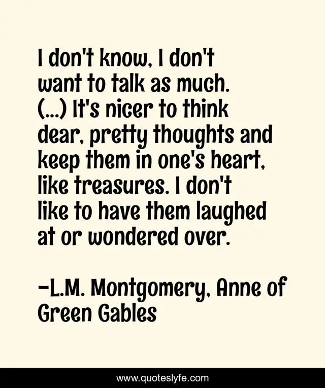 I don't know, I don't want to talk as much. (...) It's nicer to think dear, pretty thoughts and keep them in one's heart, like treasures. I don't like to have them laughed at or wondered over.