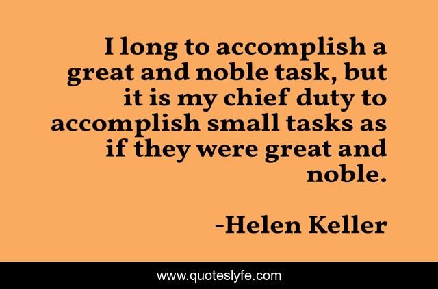 I long to accomplish a great and noble task, but it is my chief duty to accomplish small tasks as if they were great and noble.