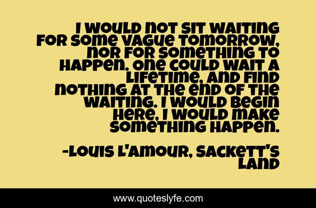 I would not sit waiting for some vague tomorrow, nor for something to happen. One could wait a lifetime, and find nothing at the end of the waiting. I would begin here, I would make something happen.