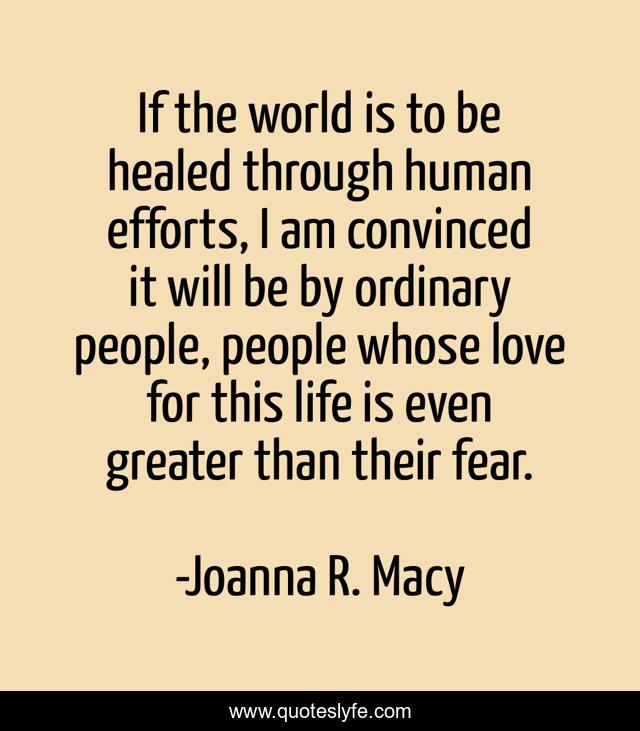 If the world is to be healed through human efforts, I am convinced it will be by ordinary people, people whose love for this life is even greater than their fear.