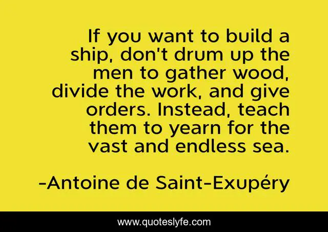 If you want to build a ship, don’t drum up the men to gather wood, divide the work, and give orders. Instead, teach them to yearn for the vast and endless sea.