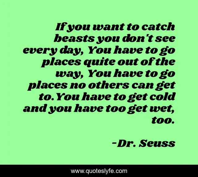 If you want to catch beasts you don't see every day, You have to go places quite out of the way, You have to go places no others can get to.You have to get cold and you have too get wet, too.