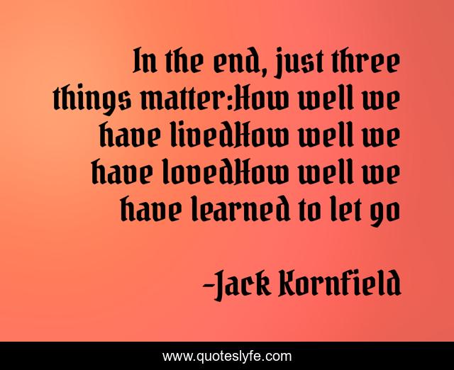 In the end, just three things matter:How well we have livedHow well we have lovedHow well we have learned to let go