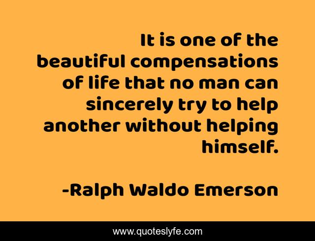It is one of the beautiful compensations of life that no man can sincerely try to help another without helping himself.