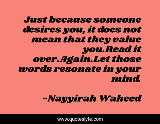 Just because someone desires you, it does not mean that they value you.Read it over.Again.Let those words resonate in your mind.
