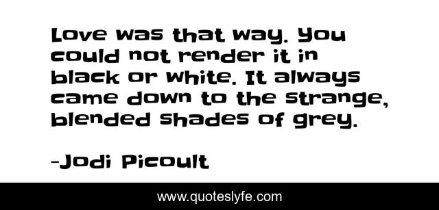 Love was that way. You could not render it in black or white. It always came down to the strange, blended shades of grey.