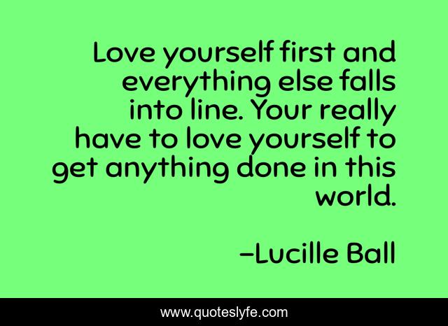 Love yourself first and everything else falls into line. Your really have to love yourself to get anything done in this world.