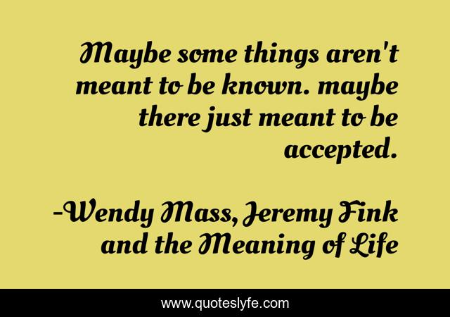Maybe some things aren't meant to be known. maybe there just meant to be accepted.