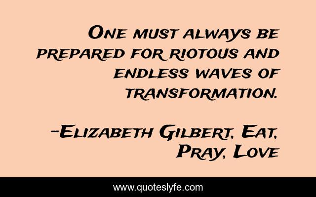 One must always be prepared for riotous and endless waves of transformation.