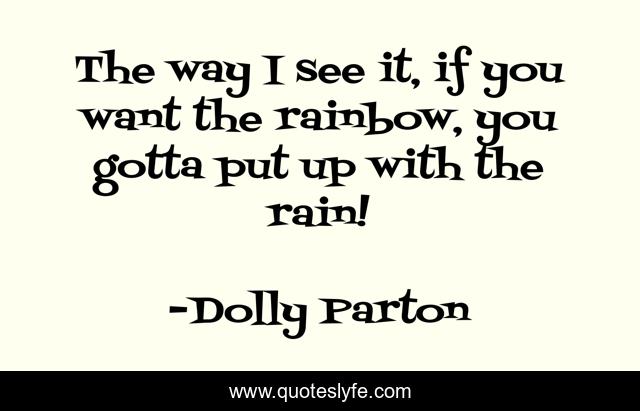 The way I see it, if you want the rainbow, you gotta put up with the rain!