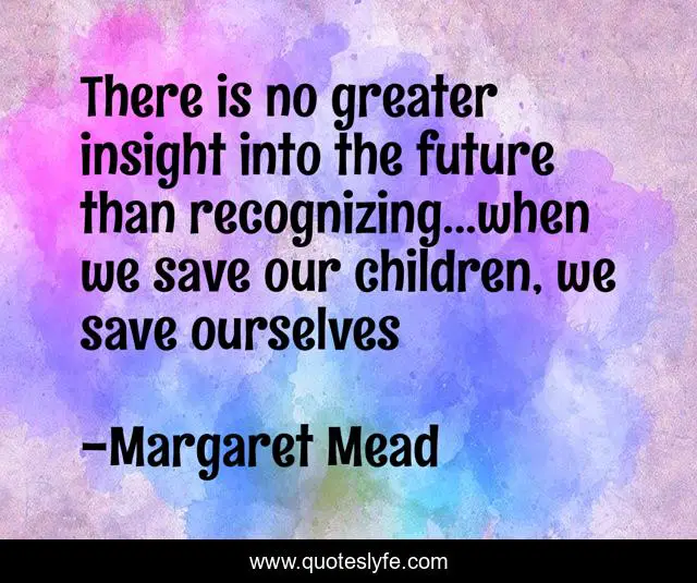 There is no greater insight into the future than recognizing...when we save our children, we save ourselves