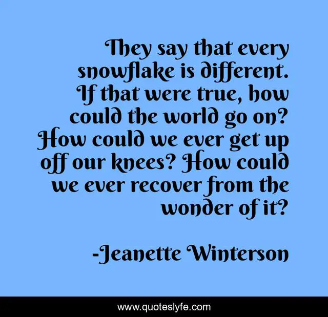They say that every snowflake is different. If that were true, how could the world go on? How could we ever get up off our knees? How could we ever recover from the wonder of it?
