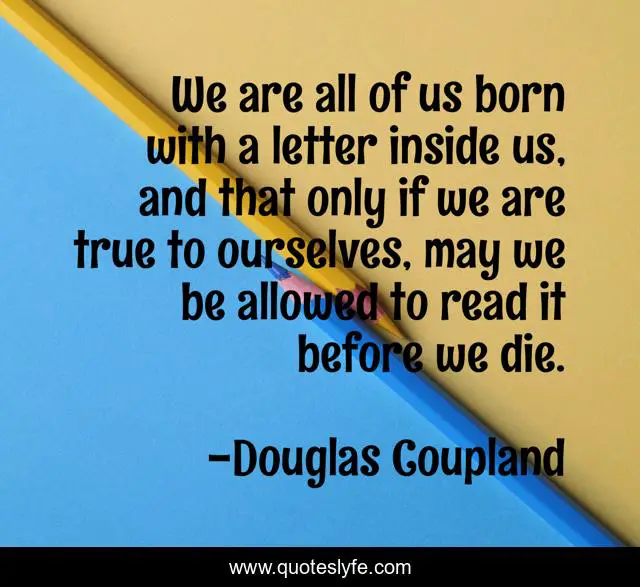 We are all of us born with a letter inside us, and that only if we are true to ourselves, may we be allowed to read it before we die.