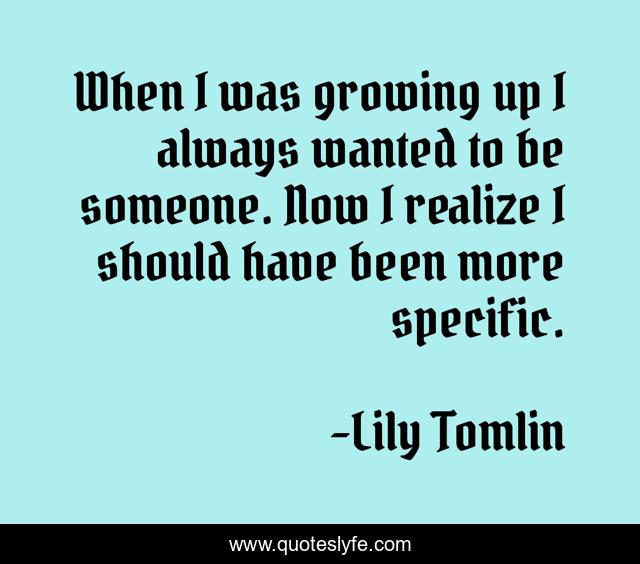 When I was growing up I always wanted to be someone. Now I realize I should have been more specific.