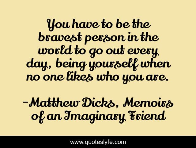 You have to be the bravest person in the world to go out every day, being yourself when no one likes who you are.