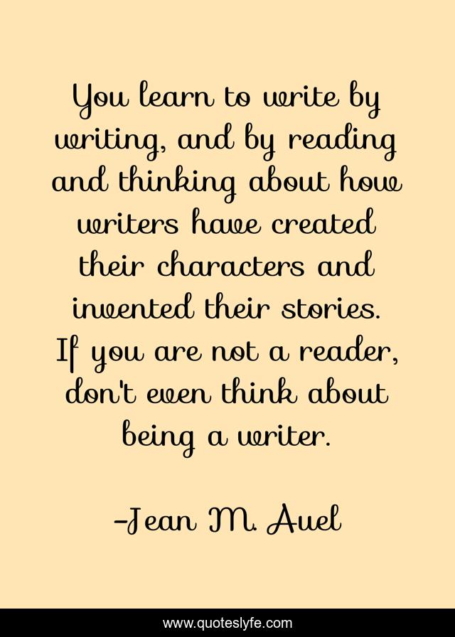 You learn to write by writing, and by reading and thinking about how writers have created their characters and invented their stories. If you are not a reader, don't even think about being a writer.