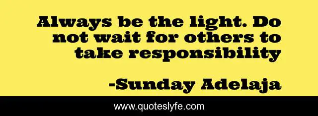 Always be the light. Do not wait for others to take responsibility