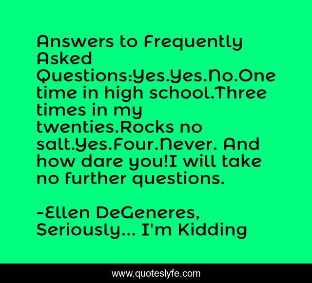 Answers to Frequently Asked Questions:Yes.Yes.No.One time in high school.Three times in my twenties.Rocks no salt.Yes.Four.Never. And how dare you!I will take no further questions.