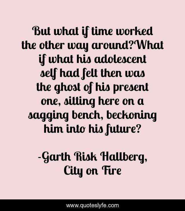 But what if time worked the other way around?What if what his adolescent self had felt then was the ghost of his present one, sitting here on a sagging bench, beckoning him into his future?