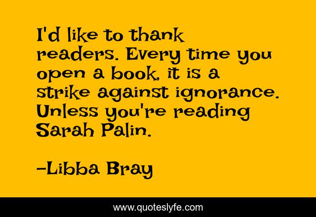 I'd like to thank readers. Every time you open a book, it is a strike against ignorance. Unless you're reading Sarah Palin.